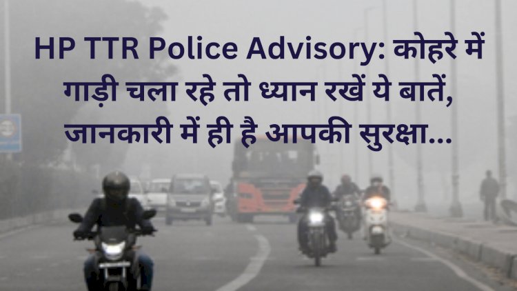 HP TTR Police Advisory: कोहरे में गाड़ी चला रहे तो ध्यान रखें ये बातें, जानकारी में ही है आपकी सुरक्षा... ddnewsportal.com