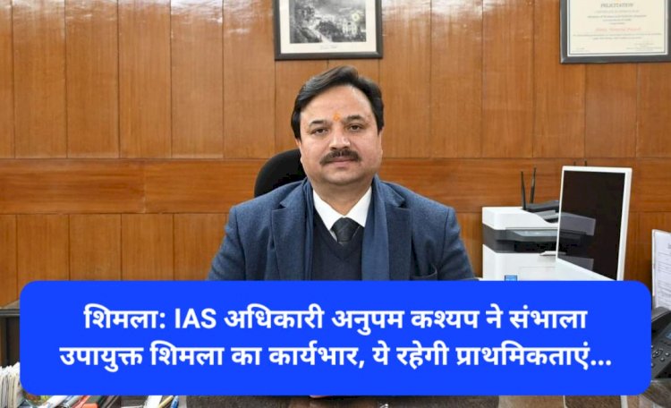 शिमला: IAS अधिकारी अनुपम कश्यप ने संभाला उपायुक्त शिमला का कार्यभार, ये रहेगी प्राथमिकताएं... ddnewsportal.com