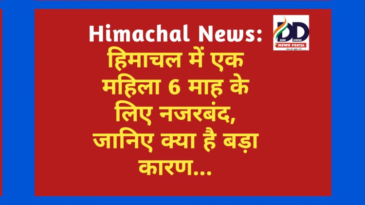 Himachal News: हिमाचल में एक महिला 6 माह के लिए नजरबंद, जानिए क्या है बड़ा कारण... ddnewsportal.com