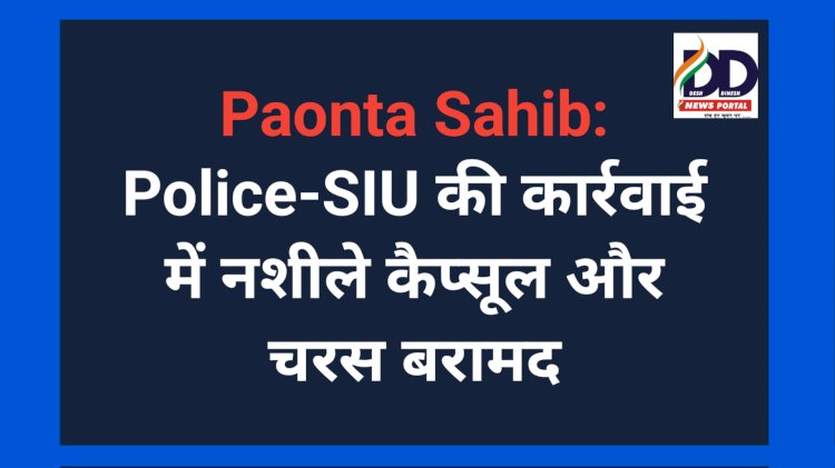 Paonta Sahib: पुलिस-एसआईयू की कार्रवाई में नशीले कैप्सूल और चरस बरामद  ddnewsportal.com