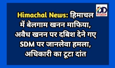 Himachal News: हिमाचल में बेलगाम खनन माफिया, अवैध खनन पर दबिश देने गए SDM पर जानलेवा हमला, अधिकारी का टूटा दांत ddnewsportal.com