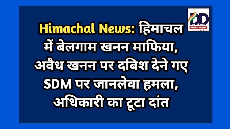 Himachal News: हिमाचल में बेलगाम खनन माफिया, अवैध खनन पर दबिश देने गए SDM पर जानलेवा हमला, अधिकारी का टूटा दांत ddnewsportal.com