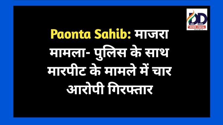Paonta Sahib: माजरा मामला- पुलिस के साथ मारपीट के मामले में चार आरोपी गिरफ्तार ddnewsportal.com